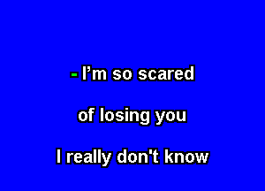 - Pm so scared

of losing you

I really don't know
