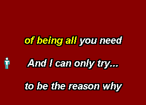 of being all you need

i1 And l can only try...

to be the reason why