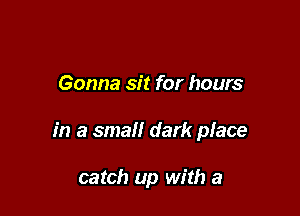 Gonna sit for hours

in a small dark place

catch up with a
