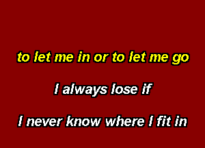 to let me in or to let me go

I always lose if

I never know where I fit in