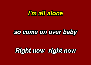 I'm all alone

so come on over baby

Right now right now