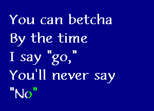 You can betcha
By the time

I say go,
You'll never say