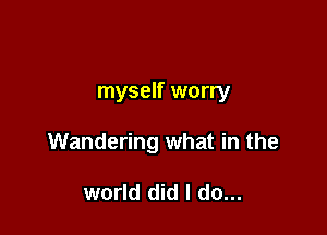 myself worry

Wandering what in the

world did I do...