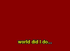 world did I do...