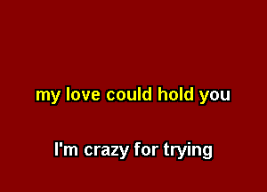 my love could hold you

I'm crazy for trying