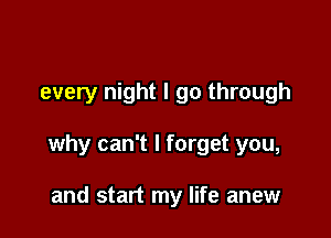 every night I go through

why can't I forget you,

and start my life anew