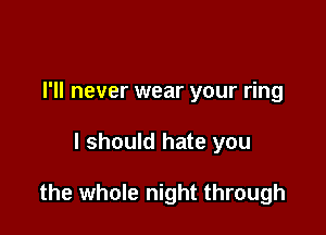 I'll never wear your ring

I should hate you

the whole night through