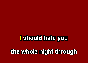 I should hate you

the whole night through