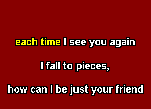 each time I see you again

lfall to pieces,

how can I be just your friend