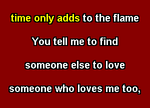 time only adds to the flame

You tell me to find
someone else to love

someone who loves me too,