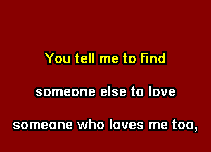 You tell me to find

someone else to love

someone who loves me too,