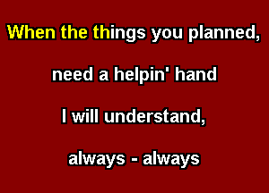 When the things you planned,
need a helpin' hand

I will understand,

always - always