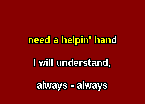 need a helpin' hand

I will understand,

always - always