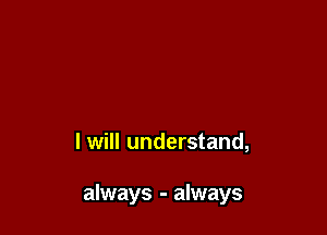 I will understand,

always - always