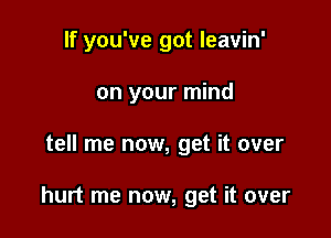 If you've got leavin'
on your mind

tell me now, get it over

hurt me now, get it over