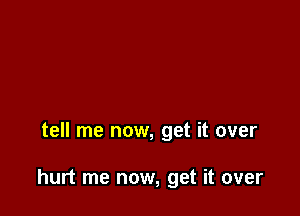 tell me now, get it over

hurt me now, get it over