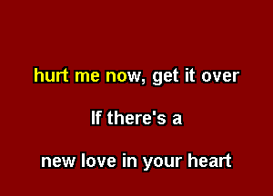 hurt me now, get it over

If there's a

new love in your heart