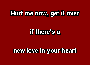 Hurt me now, get it over

if there's a

new love in your heart