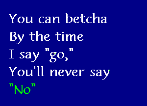 You can betcha
By the time

I say go,
You'll never say