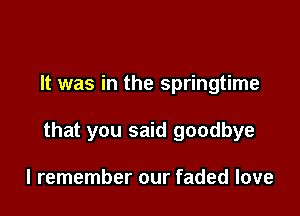 It was in the springtime

that you said goodbye

I remember our faded love