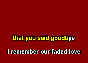 that you said goodbye

I remember our faded love