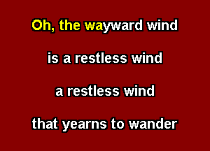 Oh, the wayward wind

is a restless wind
a restless wind

that yearns to wander