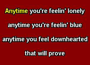 Anytime you're feelin' lonely
anytime you're feelin' blue
anytime you feel downhearted

that will prove