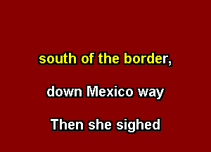 south of the border,

down Mexico way

Then she sighed