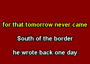 for that tomorrow never came

South of the border

he wrote back one day
