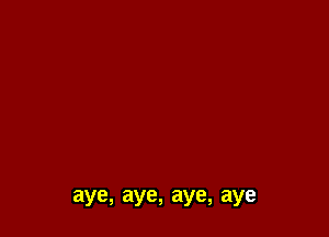 aye, aye, aye, aye