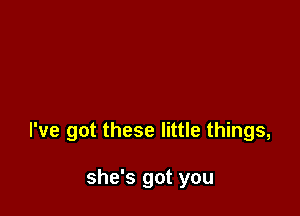 I've got these little things,

she's got you