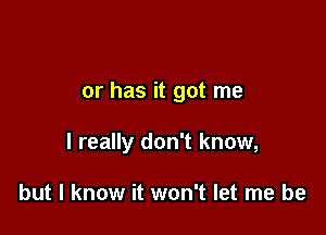 or has it got me

I really don't know,

but I know it won't let me be