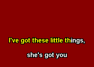 I've got these little things,

she's got you