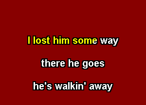 I lost him some way

there he goes

he's walkin' away