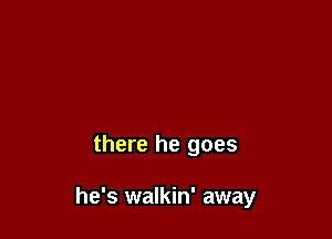 there he goes

he's walkin' away