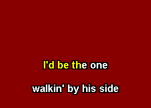 I'd be the one

walkin' by his side