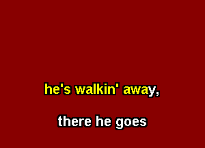 he's walkin' away,

there he goes