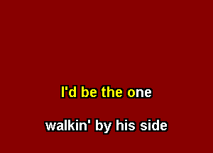 I'd be the one

walkin' by his side