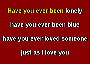 Have you ever been lonely
have you ever been blue
have you ever loved someone

just as I love you