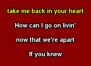 take me back in your heart

How can I go on livin'
now that we're apart

If you knew