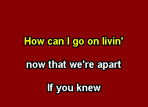 How can I go on livin'

now that we're apart

If you knew