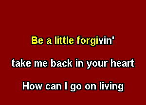 Be a little forgivin'

take me back in your heart

How can I go on living