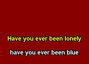Have you ever been lonely

have you ever been blue
