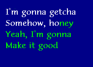 I'm gonna getcha
Somehow, honey

Yeah, I'm gonna
Make it good