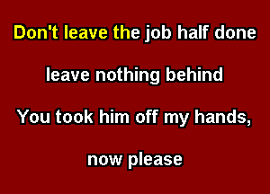Don't leave the job half done
leave nothing behind

You took him off my hands,

now please