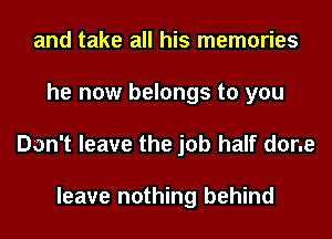 and take all his memories
he now belongs to you
Don't leave the job half done

leave nothing behind