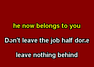 he now belongs to you

Don't leave the job half done

leave nothing behind