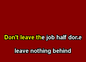 Don't leave the job half done

leave nothing behind