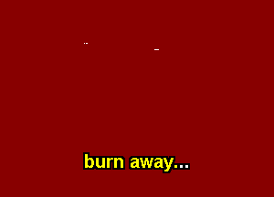 burn away...