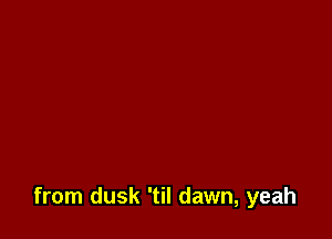 from dusk 'til dawn, yeah